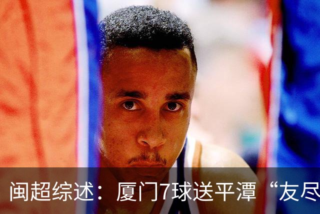 闽超综述：厦门7球送平潭“友尽赛” 福州莆田南平胜 泉州平龙岩